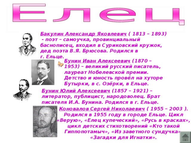 Бакулин Александр Яковлевич ( 1813 – 1893) - поэт – самоучка, провинциальный баснописец, входил в Суриковский кружок, дед поэта В.Я. Брюсова. Родился в г. Ельце.  Бунин Иван Алексеевич (1870 – 1953) – великий русский писатель, лауреат Нобелевской премии. Детство и юность провёл на хуторе Бутырки, в с. Озёрки, в Ельце. Бунин Юлий Алексеевич (1857 – 1921) – литератор, публицист, народоволец. Брат писателя И.А. Бунина. Родился в г. Ельце.  Коновалов Сергей Николаевич ( 1955 – 2003 ). Родился в 1955 году в городе Ельце. Цикл «Верую», «Елец купеческий», «Русь в красках», цикл детских стихотворений «Кто такой Гиппопотамыч», «Из заветного сундучка»,  «Загадки для Игнатки».