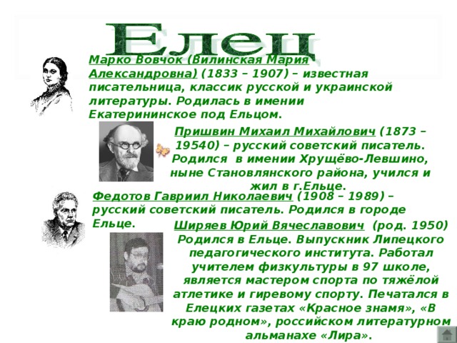 Марко Вовчок (Вилинская Мария Александровна) (1833 – 1907) – известная писательница, классик русской и украинской литературы. Родилась в имении Екатерининское под Ельцом.  Пришвин Михаил Михайлович (1873 – 19540) – русский советский писатель. Родился в имении Хрущёво-Левшино, ныне Становлянского района, учился и жил в г.Ельце.  Федотов Гавриил Николаевич (1908 – 1989) – русский советский писатель. Родился в городе Ельце.  Ширяев Юрий Вячеславович (род. 1950) Родился в Ельце. Выпускник Липецкого педагогического института. Работал учителем физкультуры в 97 школе, является мастером спорта по тяжёлой атлетике и гиревому спорту. Печатался в Елецких газетах «Красное знамя», «В краю родном», российском литературном альманахе «Лира».