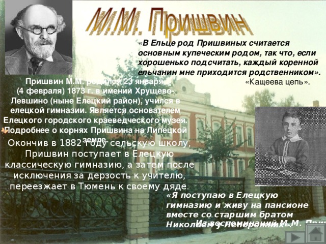 « В Ельце род Пришвиных считается  основным купеческим родом, так что, если  хорошенько подсчитать, каждый коренной  ельчанин мне приходится родственником».  «Кащеева цепь». Пришвин М.М. родился 23 января (4 февраля) 1873 г. в имении Хрущево-Левшино (ныне Елецкий район), учился в елецкой гимназии. Является основателем Елецкого городского краеведческого музея. Подробнее о корнях Пришвина на Липецкой земле. Окончив в 1882 году сельскую школу, Пришвин поступает в Елецкую классическую гимназию, а затем после исключения за дерзость к учителю, переезжает в Тюмень к своему дяде. «Я поступаю в Елецкую гимназию и живу на пансионе вместе со старшим братом Николаем у Непорожних». Из воспоминаний М.М. Пришвина.