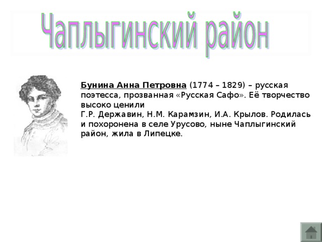 Бунина Анна Петровна (1774 – 1829) – русская поэтесса, прозванная «Русская Сафо». Её творчество высоко ценили Г.Р. Державин, Н.М. Карамзин, И.А. Крылов. Родилась и похоронена в селе Урусово, ныне Чаплыгинский район, жила в Липецке.