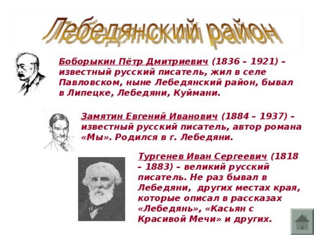 Боборыкин Пётр Дмитриевич (1836 – 1921) – известный русский писатель, жил в селе Павловском, ныне Лебедянский район, бывал в Липецке, Лебедяни, Куймани. Замятин Евгений Иванович (1884 – 1937) – известный русский писатель, автор романа «Мы». Родился в г. Лебедяни. Тургенев Иван Сергеевич (1818 – 1883) – великий русский писатель. Не раз бывал в Лебедяни, других местах края, которые описал в рассказах «Лебедянь», «Касьян с Красивой Мечи» и других.