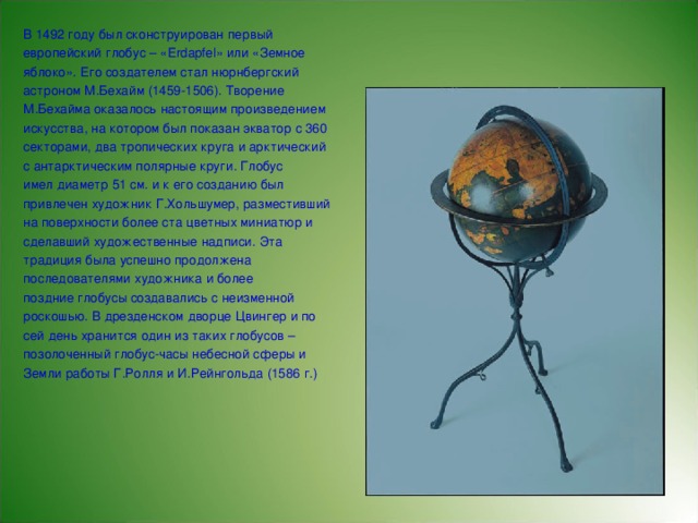 В 1492 году был сконструирован первый европейский глобус – «Erdapfel» или «Земное яблоко». Его создателем стал нюрнбергский астроном М.Бехайм (1459-1506). Творение М.Бехайма оказалось настоящим произведением искусства, на котором был показан экватор с 360 секторами, два тропических круга и арктический с антарктическим полярные круги. Глобус имел диаметр 51 см. и к его созданию был привлечен художник Г.Хольшумер, разместивший на поверхности более ста цветных миниатюр и сделавший художественные надписи. Эта традиция была успешно продолжена последователями художника и более поздние глобусы создавались с неизменной роскошью. В дрезденском дворце Цвингер и по сей день хранится один из таких глобусов – позолоченный глобус-часы небесной сферы и Земли работы Г.Ролля и И.Рейнгольда (1586 г.)