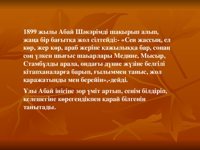 1899 жылы Абай Шәкәрімді шақырып алып, жаңа бір бағытқа жол сілтейді:- «Сен жассың, ел көр, жер көр, араб жеріне қажылыққа бар, сонаң соң үлкен шығыс шаһарлары Медине, Мысыр, Стамбұлды арала, ондағы дүние жүзіне белгілі кітапханаларға барып, ғылыммен таныс, жол қаражатыңды мен берейін»,-дейді. Ұлы Абай інісіне зор үміт артып, сенім білдіріп, келешегіне көрегендікпен қарай білгенін танытады.