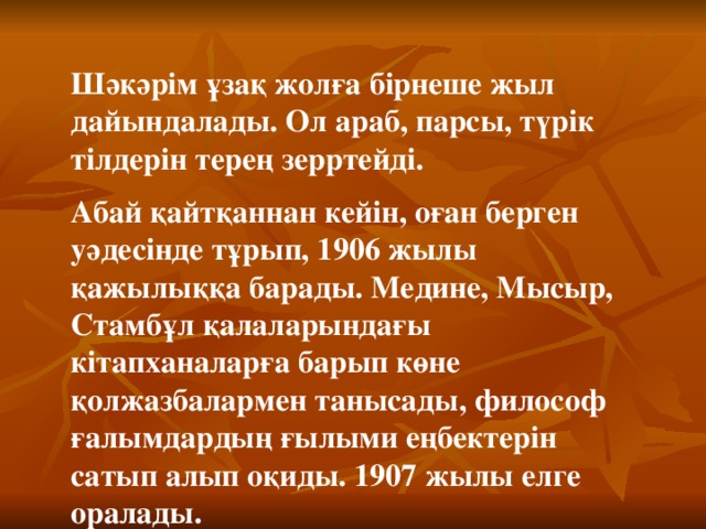 Шәкәрім ұзақ жолға бірнеше жыл дайындалады. Ол араб, парсы, түрік тілдерін терең зерртейді. Абай қайтқаннан кейін, оған берген уәдесінде тұрып, 1906 жылы қажылыққа барады. Медине, Мысыр, Стамбұл қалаларындағы кітапханаларға барып көне қолжазбалармен танысады, философ ғалымдардың ғылыми еңбектерін сатып алып оқиды. 1907 жылы елге оралады.