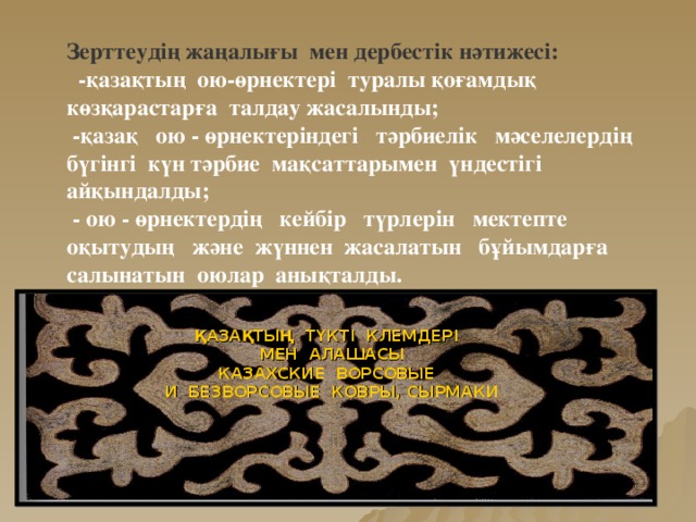 Зерттеудің жаңалығы мен дербестік нәтижесі:  -қазақтың ою-өрнектері туралы қоғамдық көзқарастарға талдау жасалынды;  -қазақ ою - өрнектеріндегі тәрбиелік мәселелердің бүгінгі күн тәрбие мақсаттарымен үндестігі айқындалды;  - ою - өрнектердің кейбір түрлерін мектепте оқытудың және жүннен жасалатын бұйымдарға салынатын оюлар анықталды. ҚАЗАҚТЫҢ ТҮКТІ КЛЕМДЕРІ  МЕН АЛАШАСЫ КАЗАХСКИЕ ВОРСОВЫЕ  И БЕЗВОРСОВЫЕ КОВРЫ, СЫРМАКИ