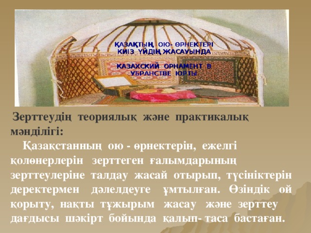 ҚАЗАҚТЫҢ ОЮ- ӨРНЕКТЕРІ КИІЗ ҮЙДІҢ ЖАСАУЫНДА КАЗАХСКИЙ ОРНАМЕНТ В УБРАНСТВЕ ЮРТЫ  Зерттеудің теориялық және практикалық мәнділігі:  Қазақстанның ою - өрнектерін, ежелгі қолөнерлерін зерттеген ғалымдарының зерттеулеріне талдау жасай отырып, түсініктерін деректермен дәлелдеуге ұмтылған. Өзіндік ой қорыту, нақты тұжырым жасау және зерттеу дағдысы шәкірт бойында қалып- таса бастаған.