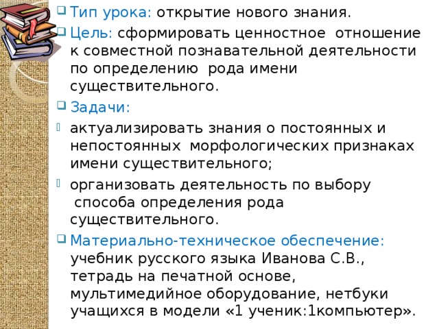 Тип урока: открытие нового знания. Цель: сформировать ценностное отношение к совместной познавательной деятельности по определению  рода имени существительного.    Задачи: актуализировать знания о постоянных и непостоянных морфологических признаках имени существительного; организовать деятельность по выбору  способа определения рода существительного. Материально-техническое обеспечение: учебник русского языка Иванова С.В., тетрадь на печатной основе, мультимедийное оборудование, нетбуки учащихся в модели «1 ученик:1компьютер».