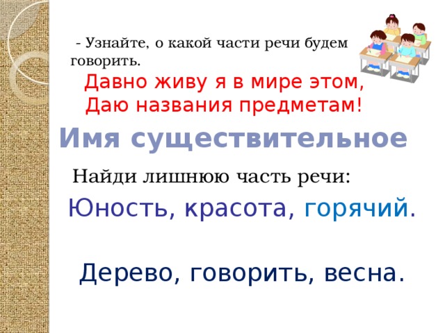 - Узнайте, о какой части речи будем говорить. Давно живу я в мире этом, Даю названия предметам! Найди лишнюю часть речи:    Юность, красота, горячий .   Дерево, говорить, весна. Имя существительное