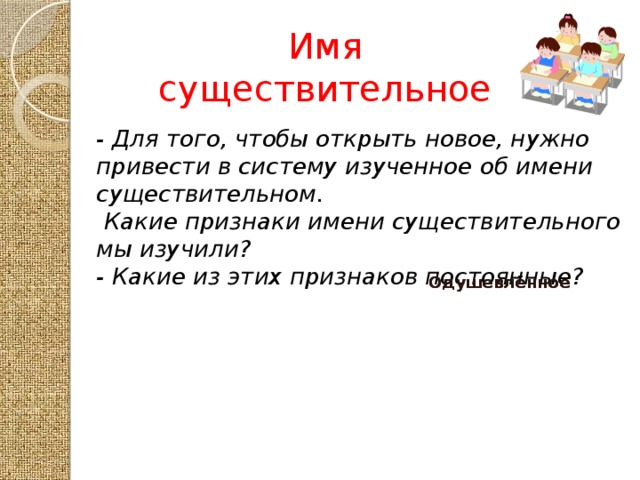 Имя существительное - Для того, чтобы открыть новое, нужно привести в систему изученное об имени существительном.  Какие признаки имени существительного мы изучили? - Какие из этих признаков постоянные? Имя существительное Одушевлённое Одушевлённое Часть речи Неодушевлённое Неодушевлённое Предмет Собственное Собственное Кто? Что? Нарицательное Нарицательное