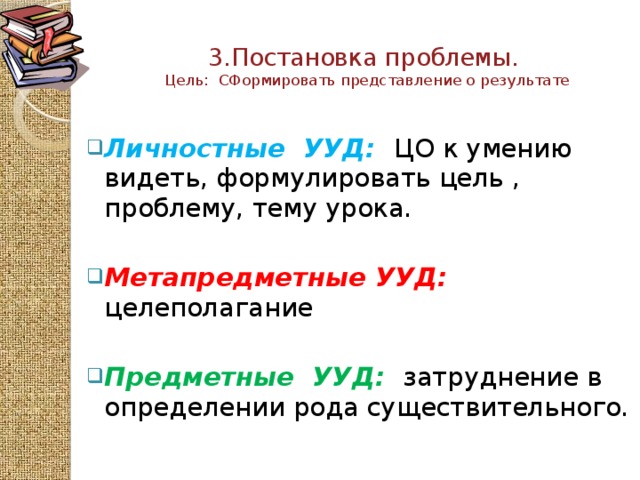 3.Постановка проблемы.  Цель: СФормировать представление о результате   Личностные УУД:  ЦО к умению видеть, формулировать цель , проблему, тему урока. Метапредметные  УУД: целеполагание   Предметные  УУД:  затруднение в определении рода существительного.  