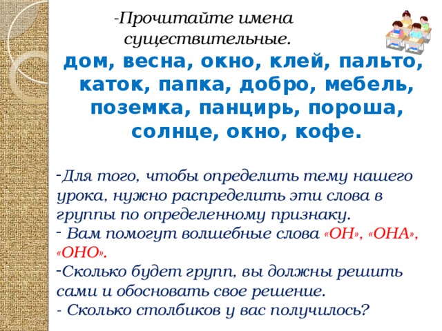 -Прочитайте имена  существительные. дом, весна, окно, клей, пальто, каток, папка, добро, мебель, поземка, панцирь, пороша, солнце, окно, кофе.  Для того, чтобы определить тему нашего урока, нужно распределить эти слова в группы по определенному признаку.  Вам помогут волшебные слова «ОН», «ОНА», «ОНО». Сколько будет групп, вы должны решить сами и обосновать свое решение. - Сколько столбиков у вас получилось?