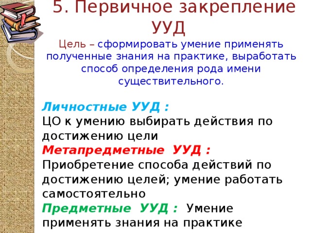 5. Первичное закрепление  УУД  Цель – сформировать умение применять полученные знания на практике, выработать способ определения рода имени существительного.    Личностные УУД :  ЦО к умению выбирать действия по достижению цели Метапредметные  УУД :  Приобретение способа действий по достижению целей; умение работать самостоятельно Предметные  УУД :  Умение применять знания на практике