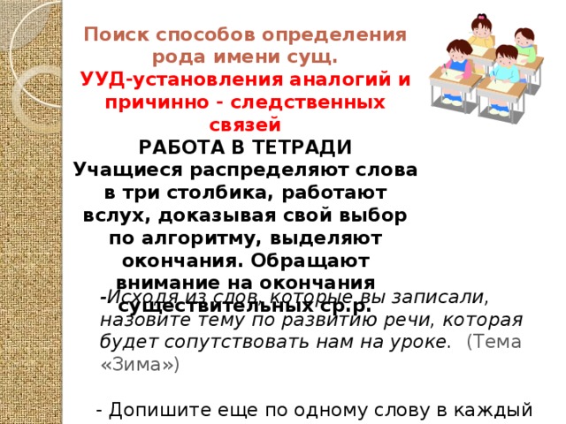 Поиск способов определения рода имени сущ. УУД-установления аналогий и причинно - следственных связей РАБОТА В ТЕТРАДИ Учащиеся распределяют слова в три столбика, работают вслух, доказывая свой выбор по алгоритму, выделяют окончания. Обращают внимание на окончания существительных ср.р.  -Исходя из слов, которые вы записали, назовите тему по развитию речи, которая будет сопутствовать нам на уроке. (Тема «Зима»)  - Допишите еще по одному слову в каждый из столбиков на данную тему . (Приводят примеры).