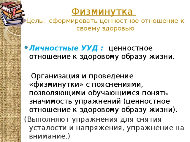 Физминутка   Цель: сформировать ценностное отношение к своему здоровью Личностные УУД :  ценностное отношение к здоровому образу жизни.  Организация и проведение «физминутки» с пояснениями, позволяющими обучающимся понять значимость упражнений (ценностное отношение к здоровому образу жизни). (Выполняют упражнения для снятия усталости и напряжения, упражнение на внимание.)