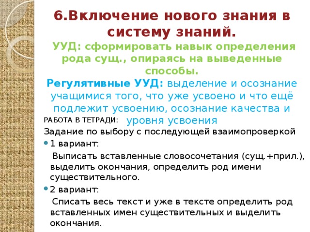 6.Включение нового знания в систему знаний.  УУД: сформировать навык определения рода сущ., опираясь на выведенные способы. Регулятивные УУД: выделение и осознание учащимися того, что уже усвоено и что ещё подлежит усвоению, осознание качества и уровня усвоения   РАБОТА В ТЕТРАДИ: Задание по выбору с последующей взаимопроверкой 1 вариант:  Выписать вставленные словосочетания (сущ.+прил.), выделить окончания, определить род имени существительного. 2 вариант:  Списать весь текст и уже в тексте определить род вставленных имен существительных и выделить окончания.