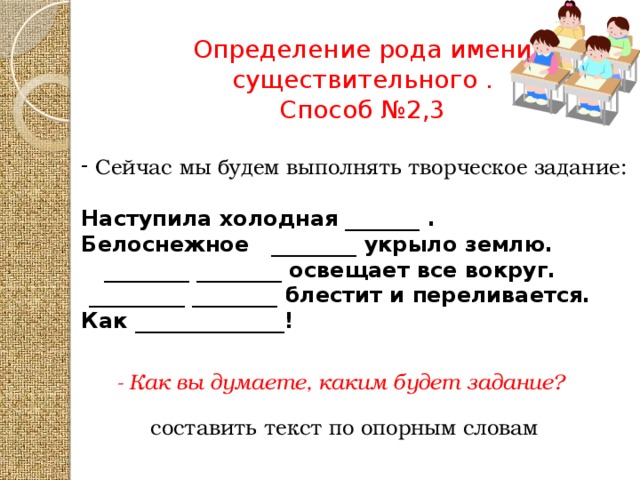 Определение рода имени существительного . Способ №2,3 Сейчас мы будем выполнять творческое задание: Наступила холодная _______ . Белоснежное ________ укрыло землю.  ________ ________ освещает все вокруг.  _________ ________ блестит и переливается. Как ______________! - Как вы думаете, каким будет задание? составить текст по опорным словам