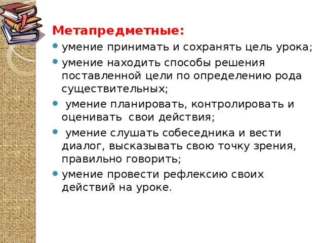 Метапредметные: умение принимать и сохранять цель урока; умение находить способы решения поставленной цели по определению рода существительных;  умение планировать, контролировать и оценивать  свои действия;  умение слушать собеседника и вести диалог, высказывать свою точку зрения, правильно говорить; умение провести рефлексию своих действий на уроке.  