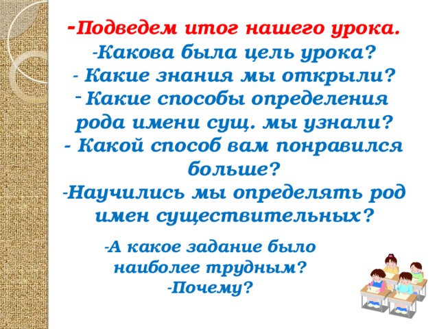 - Подведем итог нашего урока. -Какова была цель урока? - Какие знания мы открыли? Какие способы определения рода имени сущ. мы узнали? - Какой способ вам понравился больше? -Научились мы определять род имен существительных?   -А какое задание было наиболее трудным? -Почему?