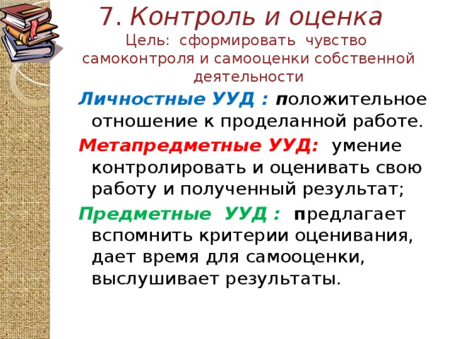 7. Контроль и оценка   Цель: сформировать чувство самоконтроля и самооценки собственной деятельности Личностные УУД : п оложительное отношение к проделанной работе. Метапредметные  УУД:  умение контролировать и оценивать свою работу и полученный результат; Предметные УУД :  п редлагает вспомнить критерии оценивания, дает время для самооценки, выслушивает результаты.