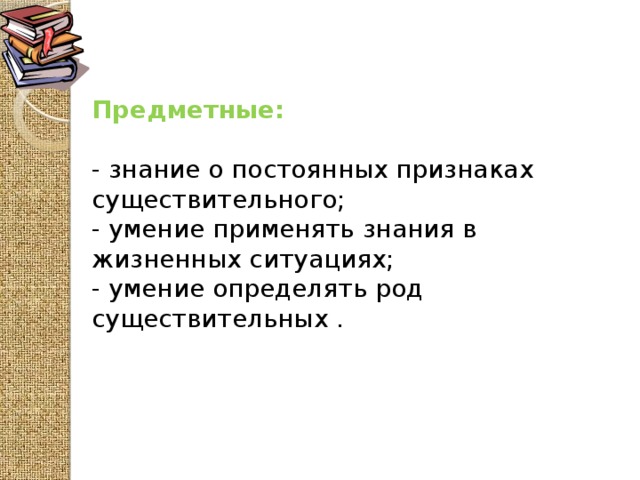 Предметные:  - знание о постоянных признаках существительного; - умение применять знания в жизненных ситуациях; - умение определять род существительных .