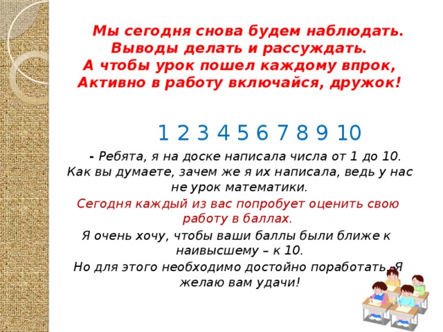 Мы сегодня снова будем наблюдать.  Выводы делать и рассуждать.  А чтобы урок пошел каждому впрок,  Активно в работу включайся, дружок!   1 2 3 4 5 6 7 8 9 10  - Ребята, я на доске написала числа от 1 до 10. Как вы думаете, зачем же я их написала, ведь у нас не урок математики.  Сегодня каждый из вас попробует оценить свою работу в баллах. Я очень хочу, чтобы ваши баллы были ближе к наивысшему – к 10.  Но для этого необходимо достойно поработать. Я желаю вам удачи!