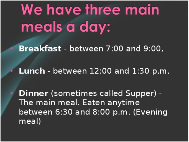 Breakfast - between 7:00 and 9:00, Lunch - between 12:00 and 1:30 p.m. Dinner (sometimes called Supper) - The main meal. Eaten anytime between 6:30 and 8:00 p.m. (Evening meal)