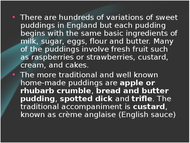 There are hundreds of variations of sweet puddings in England but each pudding begins with the same basic ingredients of milk, sugar, eggs, flour and butter. Many of the puddings involve fresh fruit such as raspberries or strawberries, custard, cream, and cakes. The more traditional and well known home-made puddings are apple or rhubarb crumble , bread and butter pudding , spotted dick and trifle . The traditional accompaniment is custard , known as crème anglaise (English sauce)
