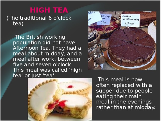 HIGH TEA (The traditional 6 o'clock tea)  The British working population did not have Afternoon Tea. They had a meal about midday, and a meal after work, between five and seven o'clock. This meal was called 'high tea' or just 'tea'.  This meal is now often replaced with a supper due to people eating their main meal in the evenings rather than at midday.