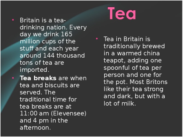 Britain is a tea-drinking nation. Every day we drink 165 million cups of the stuff and each year around 144 thousand tons of tea are imported. Tea breaks are when tea and biscuits are served. The traditional time for tea breaks are at 11:00 am (Elevensee) and 4 pm in the afternoon.  Tea in Britain is traditionally brewed in a warmed china teapot, adding one spoonful of tea per person and one for the pot. Most Britons like their tea strong and dark, but with a lot of milk.