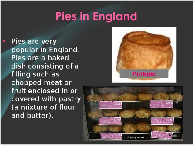 Pies are very popular in England. Pies are a baked dish consisting of a filling such as chopped meat or fruit enclosed in or covered with pastry ( a mixture of flour and butter).