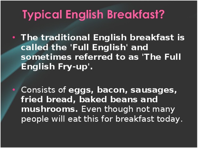 The traditional English breakfast is called the 'Full English' and sometimes referred to as 'The Full English Fry-up'.  C onsist s of eggs, bacon, sausages, fried bread, baked beans and mushrooms. Even though not many people will eat this for breakfast today .
