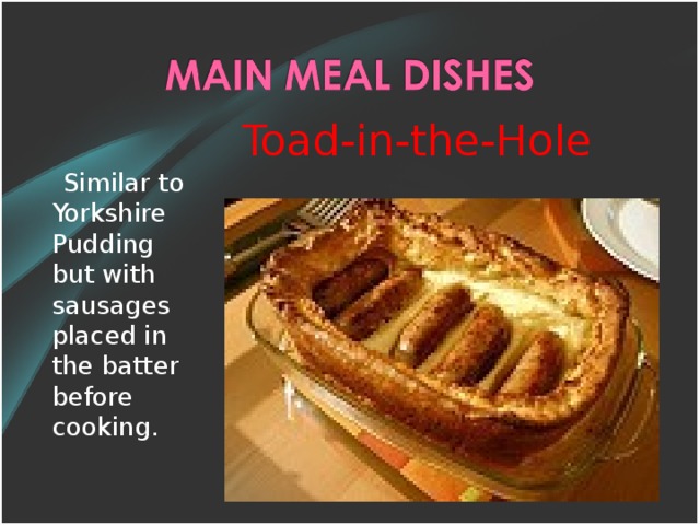 Toad-in-the-Hole  Similar t o Yorkshire Pudding but with sausages placed in the batter before cooking.