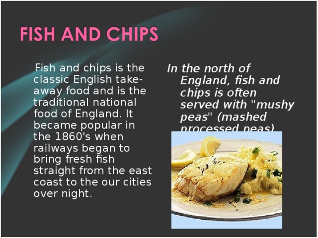 Fish and chips is the classic English take-away food and is the traditional national food of England. It became popular in the 1860's when railways began to bring fresh fish straight from the east coast to the our cities over night. In the north of England, fish and chips is often served with 