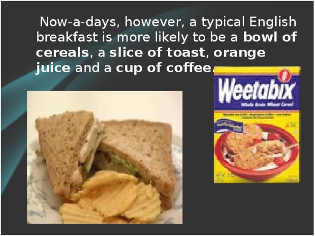 Now-a-days, however, a typical English breakfast is more likely to be a bowl of cereals , a slice of toast , orange juice and a cup of coffee .