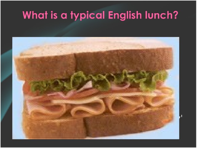 Many children at school and adults at work will have a 'packed lunch'. This typically consists of a sandwich, a packet of crisps, a piece of fruit and a drink. The 'packed lunch' is kept in a plastic container.  Sandwiches are also known as a 'butty' or 'sarnie' in some parts of the UK.