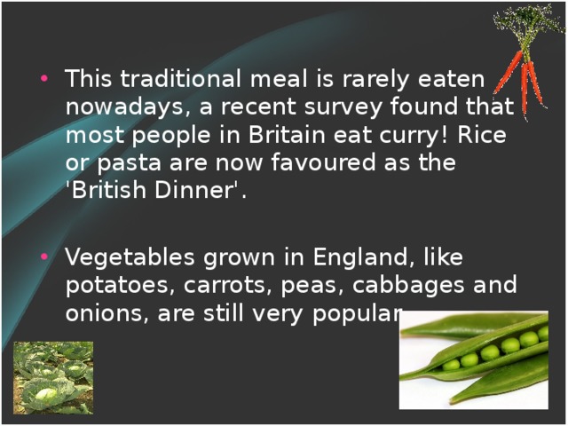 This traditional meal is rarely eaten nowadays, a recent survey found that most people in Britain eat curry! Rice or pasta are now favoured as the 'British Dinner'. Vegetables grown in England, like potatoes, carrots, peas, cabbages and onions, are still very popular.
