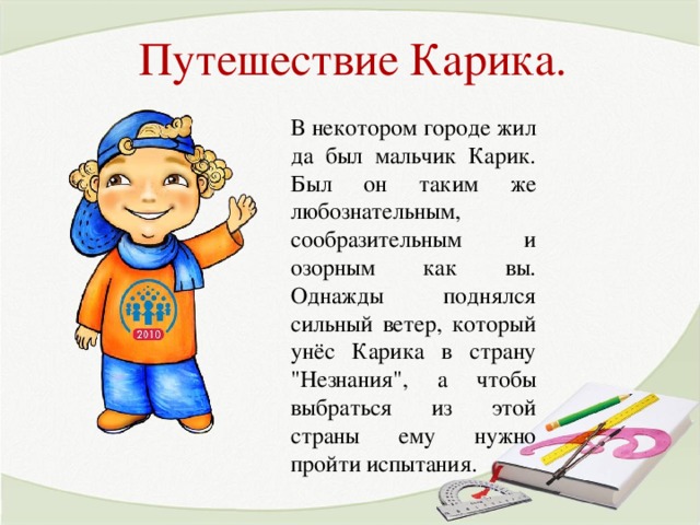 Путешествие Карика. В некотором городе жил да был мальчик Карик. Был он таким же любознательным, сообразительным и озорным как вы. Однажды поднялся сильный ветер, который унёс Карика в страну 