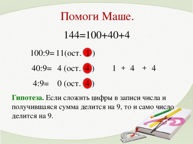 Помоги Маше. 144=100+40+4 100:9= 11(ост. 1 ) + 4 (ост. 4 ) 40:9= 1 4 4 + 0 (ост. 4 ) 4:9= Гипотеза. Если сложить цифры в записи числа и получившаяся сумма делится на 9, то и само число делится на 9.
