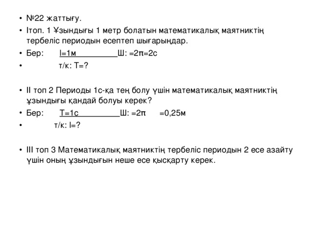 № 22 жаттығу. Ітоп. 1 Ұзындығы 1 метр болатын математикалық маятниктің тербеліс периодын есептеп шығарыңдар. Бер:  l =1 м  Ш: =2 π =2 c  т/к: Т =?  ІІ топ 2 Периоды 1с- қа тең болу үшін математикалық маятниктің ұзындығы қандай болуы керек? Бер:  Т =1 с