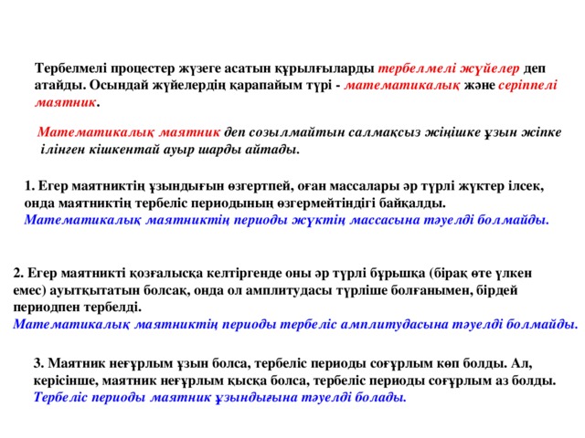 Тербелмелі процестер жүзеге асатын құрылғыларды тербелмелі жүйелер  деп атайды. Осындай жүйелердің қарапайым түрі - математикалық және серіппелі маятник .  Математикалық маятник деп созылмайтын салмақсыз жіңішке ұзын жіпке  ілінген кішкентай ауыр шарды айтады. Егер маятниктің ұзындығын өзгертпей, оған массалары әр түрлі жүктер ілсек, онда маятниктің тербеліс периодының өзгермейтіндігі байқалды. Математикалық маятниктің периоды жүктің массасына тәуелді болмайды.  2. Егер маятникті қозғалысқа келтіргенде оны әр түрлі бұрьшқа (бірақ өте үлкен емес) ауытқытатын болсақ, онда ол амплитудасы түрліше болғанымен, бірдей периодпен тербелді. Математикалық маятниктің периоды тербеліс амплитудасына тәуелді болмайды. 3. Маятник неғұрлым ұзын болса, тербеліс периоды соғұрлым көп болды. Ал, керісінше, маятник неғұрлым қысқа болса, тербеліс периоды соғұрлым аз болды. Тербеліс периоды маятник ұзындығына тәуелді болады.