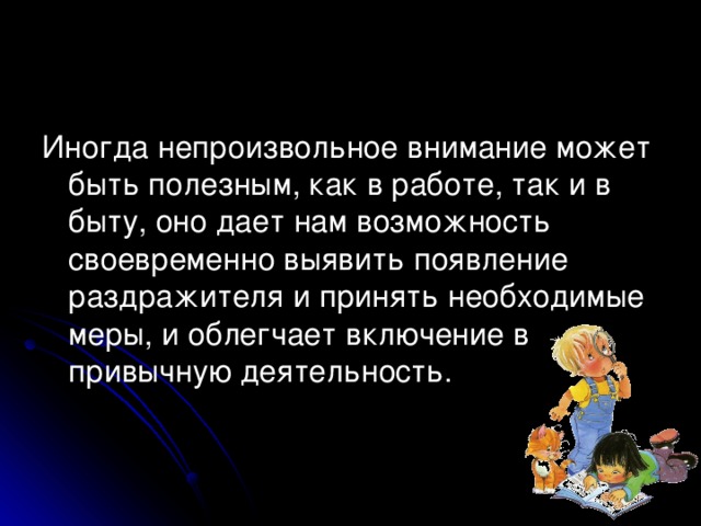 Иногда непроизвольное внимание может быть полезным, как в работе, так и в быту, оно дает нам возможность своевременно выявить появление раздражителя и принять необходимые меры, и облегчает включение в привычную деятельность.