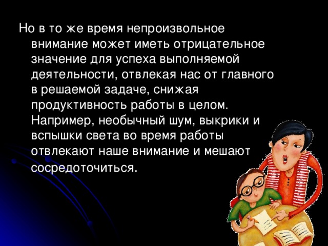 Но в то же время непроизвольное внимание может иметь отрицательное значение для успеха выполняемой деятельности, отвлекая нас от главного в решаемой задаче, снижая продуктивность работы в целом. Например, необычный шум, выкрики и вспышки света во время работы отвлекают наше внимание и мешают сосредоточиться .