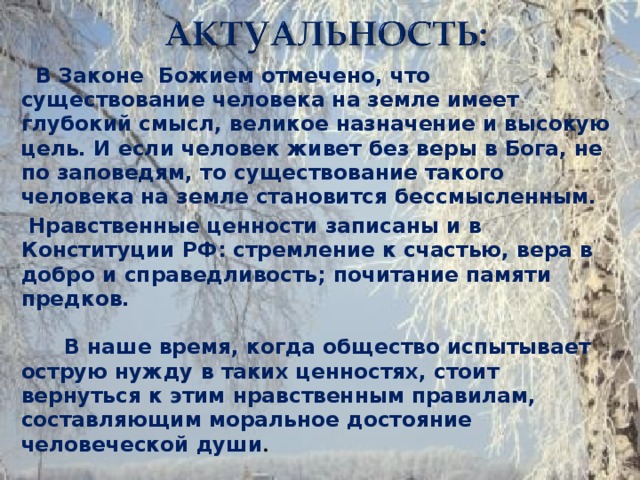 В Законе Божием отмечено, что существование человека на земле имеет глубокий смысл, великое назначение и высокую цель. И если человек живет без веры в Бога, не по заповедям, то существование такого человека на земле становится бессмысленным.  Нравственные ценности записаны и в Конституции РФ: стремление к счастью, вера в добро и справедливость; почитание памяти предков. В наше время, когда общество испытывает острую нужду в таких ценностях, стоит вернуться к этим нравственным правилам, составляющим моральное достояние человеческой души .