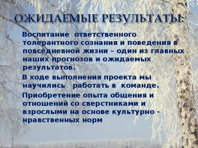 Воспитание ответственного толерантного сознания и поведения в повседневной жизни – один из главных наших прогнозов и ожидаемых результатов.  В ходе выполнения проекта мы научились работать в команде.  Приобретение опыта общения и отношений со сверстниками и взрослыми на основе культурно – нравственных норм