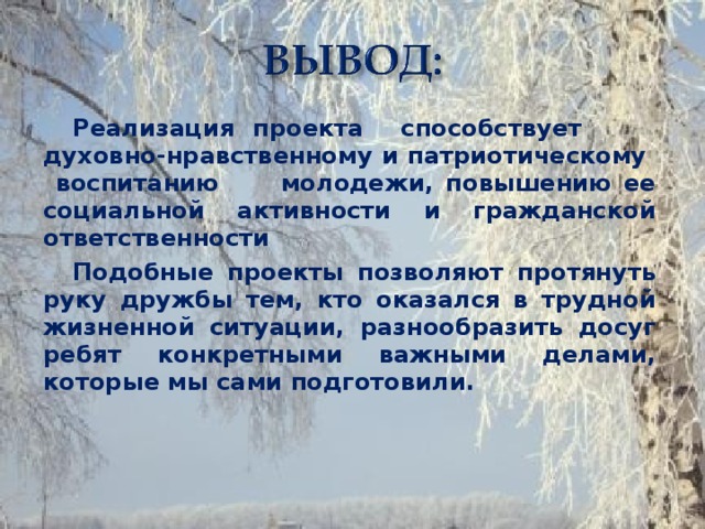 Реализация проекта способствует духовно-нравственному и патриотическому воспитанию молодежи, повышению ее социальной активности и гражданской ответственности Подобные проекты позволяют протянуть руку дружбы тем, кто оказался в трудной жизненной ситуации, разнообразить досуг ребят конкретными важными делами, которые мы сами подготовили.