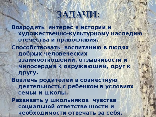 Возродить интерес к истории и художественно-культурному наследию отечества и православия. Способствовать воспитанию в людях добрых человеческих взаимоотношений, отзывчивости и милосердия к окружающим, друг к другу. Вовлечь родителей в совместную деятельность с ребенком в условиях семьи и школы. Развивать у школьников  чувства социальной ответственности и необходимости отвечать за себя.