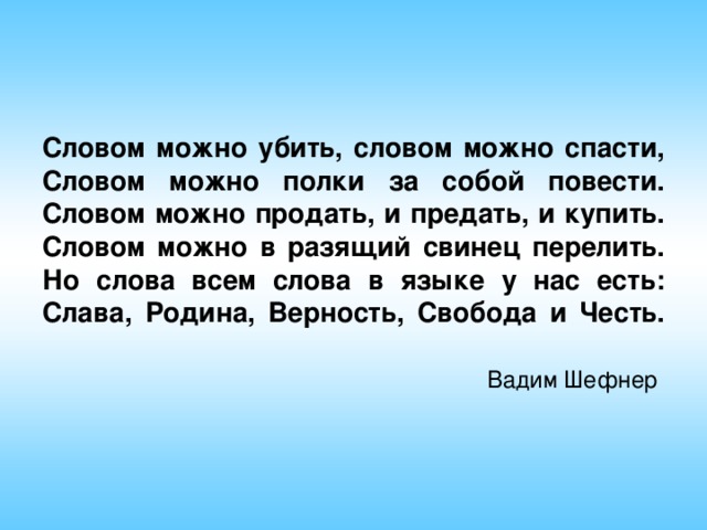 Словом можно убить, словом можно спасти,  Словом можно полки за собой повести.  Словом можно продать, и предать, и купить.  Словом можно в разящий свинец перелить.  Но слова всем слова в языке у нас есть: Слава, Родина, Верность, Свобода и Честь.     Вадим Шефнер