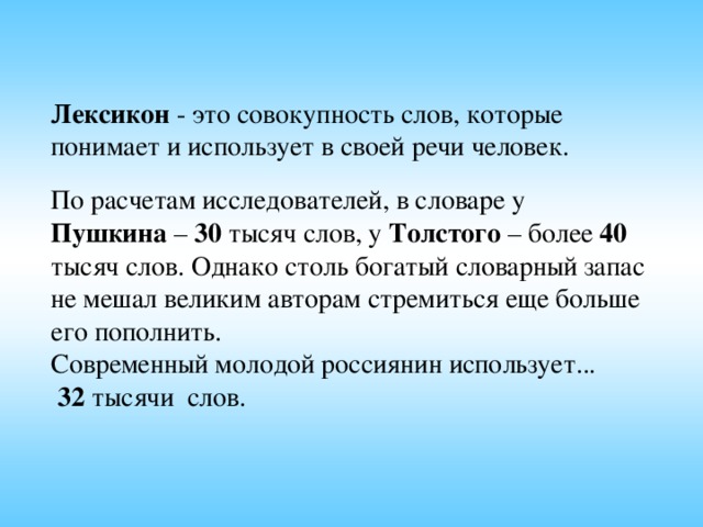 Лексикон - это совокупность слов, которые понимает и использует в своей речи человек. По расчетам исследователей, в словаре у Пушкина – 30 тысяч слов, у Толстого – более 40 тысяч слов. Однако столь богатый словарный запас не мешал великим авторам стремиться еще больше его пополнить. Современный молодой россиянин использует...  32 тысячи слов.