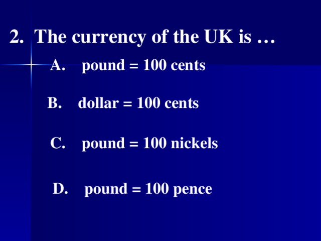 2. The currency of the UK is …  A. pound = 100 cents   B. dollar = 100 cents   C. pound = 100 nickels   D. pound = 100 pence