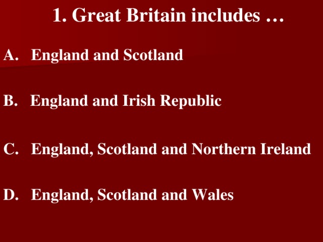 1. Great Britain includes …   A. England and Scotland   B. England and Irish Republic   C. England, Scotland and Northern Ireland   D. England, Scotland and Wales